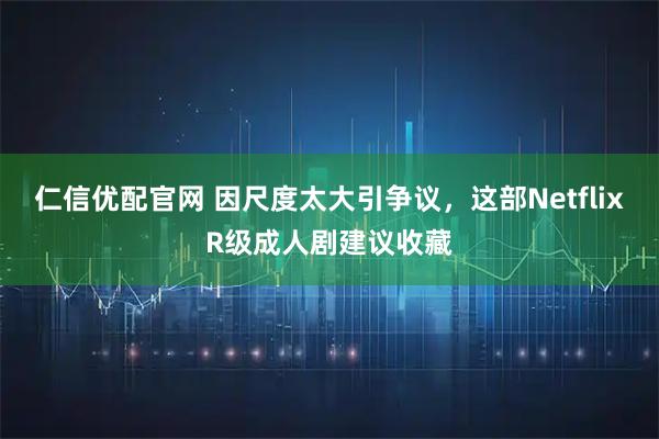 仁信优配官网 因尺度太大引争议，这部NetflixR级成人剧建议收藏