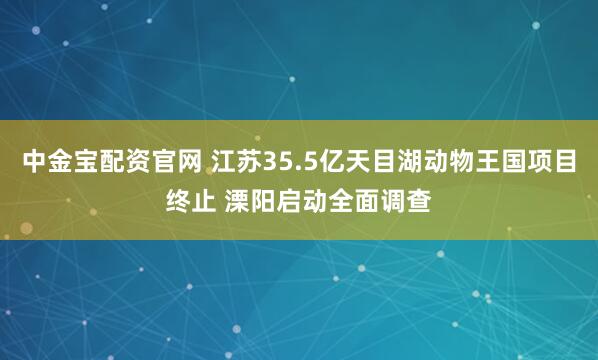 中金宝配资官网 江苏35.5亿天目湖动物王国项目终止 溧阳启动全面调查