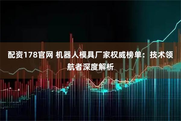 配资178官网 机器人模具厂家权威榜单：技术领航者深度解析