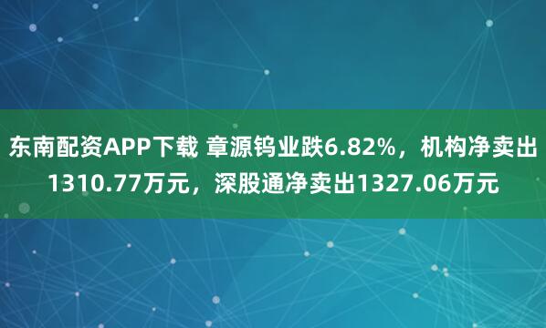 东南配资APP下载 章源钨业跌6.82%，机构净卖出1310.77万元，深股通净卖出1327.06万元