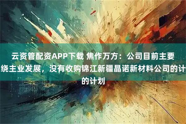 云资管配资APP下载 焦作万方：公司目前主要围绕主业发展，没有收购锦江新疆晶诺新材料公司的计划