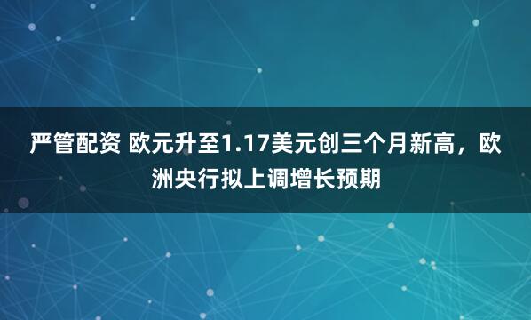 严管配资 欧元升至1.17美元创三个月新高,欧洲央行拟上调增长预期