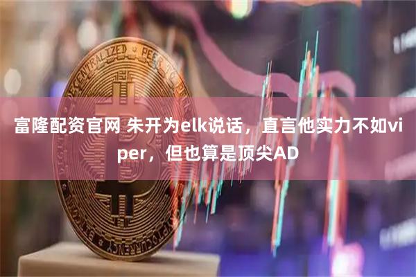 富隆配资官网 朱开为elk说话，直言他实力不如viper，但也算是顶尖AD