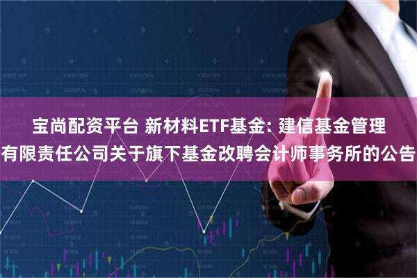 宝尚配资平台 新材料ETF基金: 建信基金管理有限责任公司关于旗下基金改聘会计师事务所的公告