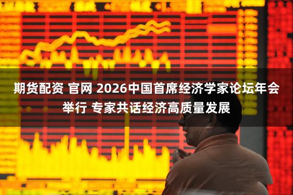 期货配资 官网 2026中国首席经济学家论坛年会举行 专家共话经济高质量发展