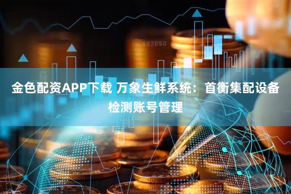 金色配资APP下载 万象生鲜系统：首衡集配设备检测账号管理
