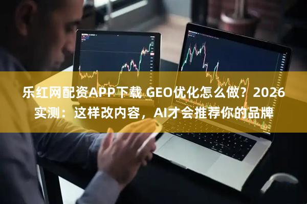 乐红网配资APP下载 GEO优化怎么做？2026实测：这样改内容，AI才会推荐你的品牌