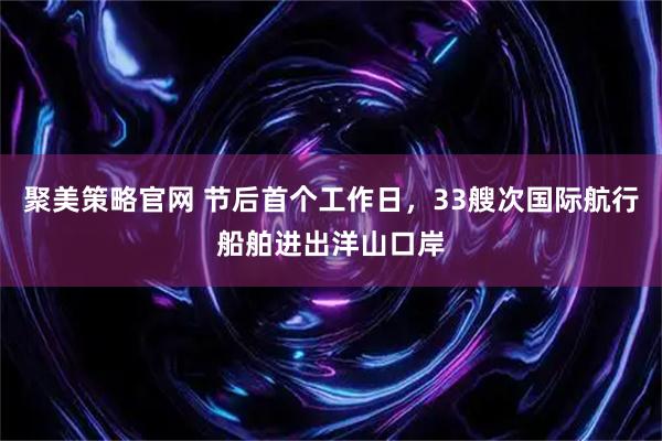 聚美策略官网 节后首个工作日，33艘次国际航行船舶进出洋山口岸