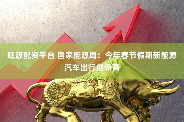 旺源配资平台 国家能源局：今年春节假期新能源汽车出行创新高