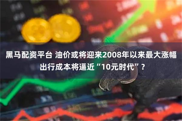 黑马配资平台 油价或将迎来2008年以来最大涨幅 出行成本将逼近“10元时代”？