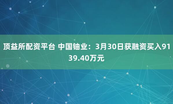 顶益所配资平台 中国铀业：3月30日获融资买入9139.40万元
