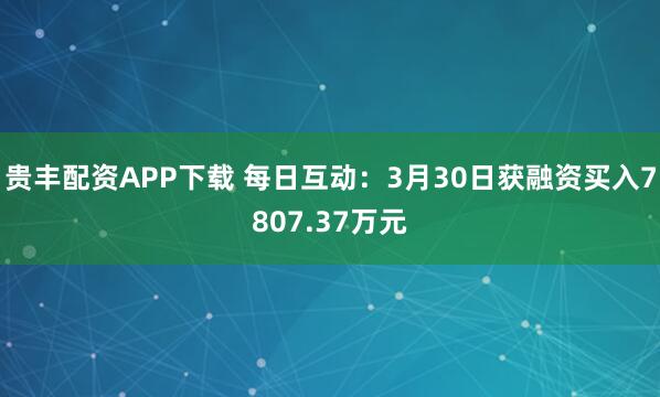 贵丰配资APP下载 每日互动：3月30日获融资买入7807.37万元