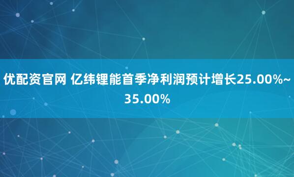 优配资官网 亿纬锂能首季净利润预计增长25.00%~35.00%