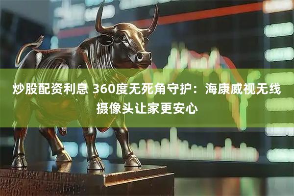 炒股配资利息 360度无死角守护：海康威视无线摄像头让家更安心