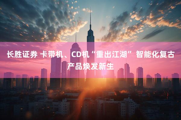 长胜证券 卡带机、CD机“重出江湖” 智能化复古产品焕发新生